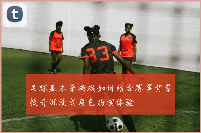 足球剧本杀游戏如何结合赛事背景提升沉浸式角色扮演体验