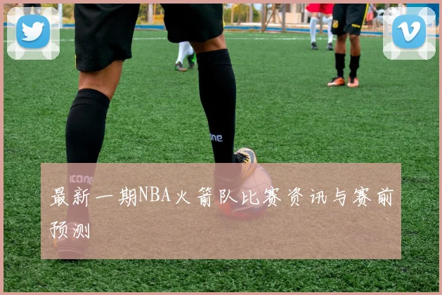 最新一期NBA火箭队比赛资讯与赛前预测
