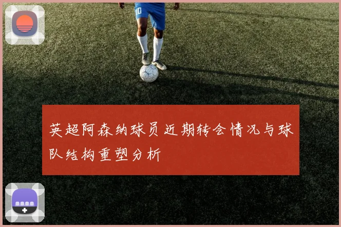 英超阿森纳球员近期转会情况与球队结构重塑分析