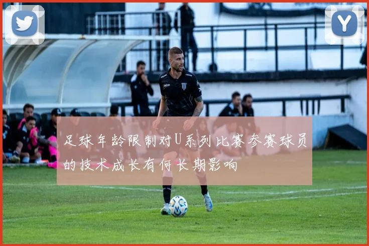 足球年龄限制对U系列比赛参赛球员的技术成长有何长期影响