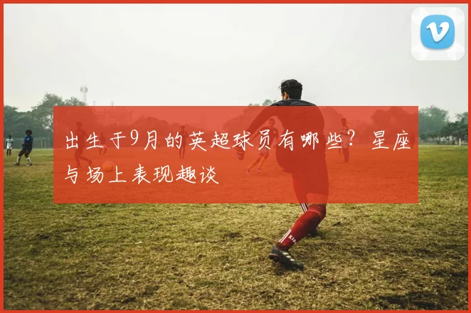 出生于9月的英超球员有哪些？星座与场上表现趣谈