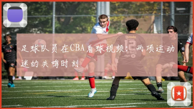足球队员在CBA看球视频：两项运动迷的共鸣时刻