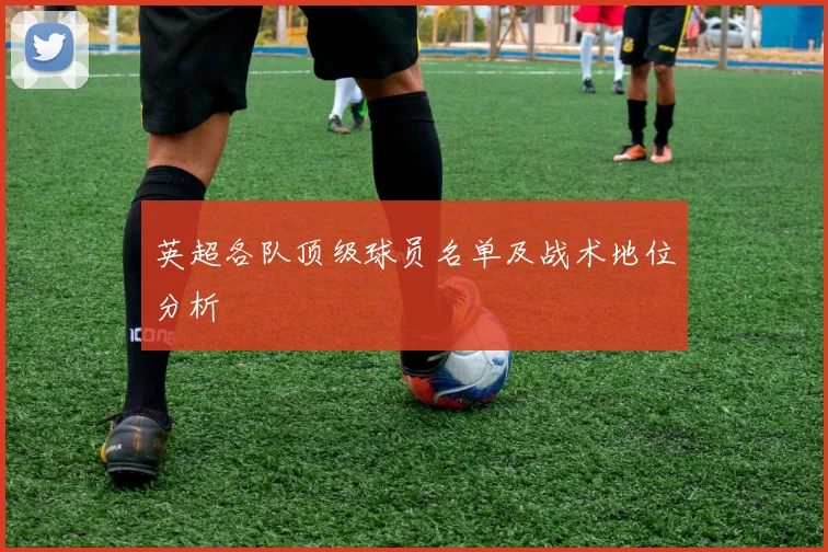 英超各队顶级球员名单及战术地位分析