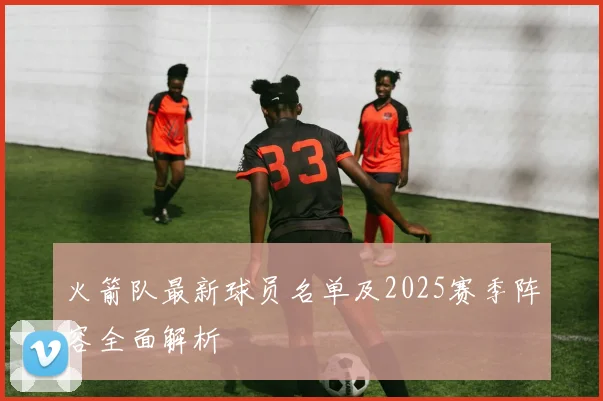 火箭队最新球员名单及2025赛季阵容全面解析